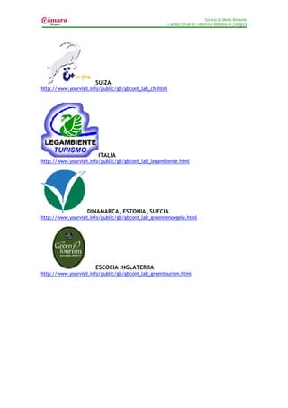 Servicio de Medio Ambiente
                                                         Cámara Oficial de Comercio e Industria de Zaragoza




                       SUIZA
http://www.yourvisit.info/public/gb/gbcont_lab_ch.html




                        ITALIA
http://www.yourvisit.info/public/gb/gbcont_lab_legambiente.html




                   DINAMARCA, ESTONIA, SUECIA
http://www.yourvisit.info/public/gb/gbcont_lab_greonnenoegele.html




                       ESCOCIA INGLATERRA
http://www.yourvisit.info/public/gb/gbcont_lab_greentourism.html
 