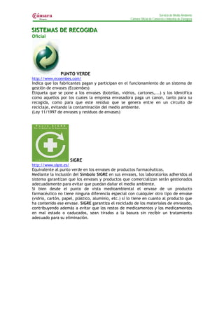 Servicio de Medio Ambiente
                                                     Cámara Oficial de Comercio e Industria de Zaragoza


SIISTEMAS DE RECOGIIDA
S STEMAS DE RECOG DA
Oficial




               PUNTO VERDE
http://www.ecoembes.com/
Indica que los fabricantes pagan y participan en el funcionamiento de un sistema de
gestión de envases (Ecoembes)
Etiqueta que se pone a los envases (botellas, vidrios, cartones,...) y los identifica
como aquellos por los cuales la empresa envasadora paga un canon, tanto para su
recogida, como para que este residuo que se genera entre en un circuito de
reciclaje, evitando la contaminación del medio ambiente.
(Ley 11/1997 de envases y residuos de envases)




                       SIGRE
http://www.sigre.es/
Equivalente al punto verde en los envases de productos farmacéuticos.
Mediante la inclusión del Símbolo SIGRE en sus envases, los laboratorios adheridos al
sistema garantizan que los envases y productos que comercializan serán gestionados
adecuadamente para evitar que puedan dañar el medio ambiente.
Si bien desde el punto de vista medioambiental el envase de un producto
farmacéutico no tiene ninguna diferencia especial con cualquier otro tipo de envase
(vidrio, cartón, papel, plástico, aluminio, etc.) sí lo tiene en cuanto al producto que
ha contenido ese envase. SIGRE garantiza el reciclado de los materiales de envasado,
contribuyendo además a evitar que los restos de medicamentos y los medicamentos
en mal estado o caducados, sean tirados a la basura sin recibir un tratamiento
adecuado para su eliminación.
 