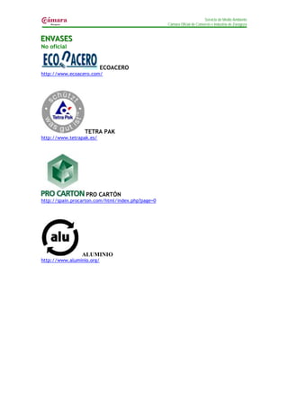 Servicio de Medio Ambiente
                                                   Cámara Oficial de Comercio e Industria de Zaragoza


ENVASES
ENVASES
No oficial


                           ECOACERO
http://www.ecoacero.com/




                  TETRA PAK
http://www.tetrapak.es/




                  PRO CARTÓN
http://spain.procarton.com/html/index.php?page=0




                 ALUMINIO
http://www.aluminio.org/
 