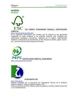 Servicio de Medio Ambiente
                                                     Cámara Oficial de Comercio e Industria de Zaragoza


MADERA
MADERA
No oficial




                     FSC (FOREST STEWARDSHIP COUNCIL): CERTIFICACIÓN
FORESTAL
http://www.fsc-spain.org/index.html
Es un organismo internacional que certifica que los bosques se han gestionado
respetando el medio ambiente y los derechos humanos. Está integrado por
asociaciones ecologistas, silvicultores, industrias de la madera, organizaciones
indígenas e instituciones de certificación. El FSC etiqueta la madera, papel, corcho,
etc., que provienen de estos bosques certificados.




                 CERTIFICACIÓN FORESTAL PANEUROPEA
http://www.pefc.es/es/2/21.html




                     ECOETIQUETA IPE
http://www.ipe.es
Etiqueta concedida por la Asociación de Investigación Técnica de la Industria
Papelera Española. Instituto Papelero Español - IPE.
Tiene por objetivo certificar distintas clases de papeles y cartones, desde el punto de
vi sta medioambiental.
 