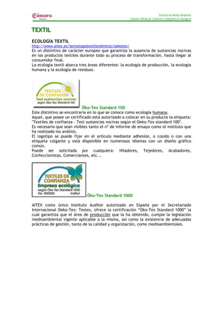 Servicio de Medio Ambiente
                                                         Cámara Oficial de Comercio e Industria de Zaragoza


TEXTIIL
TEXT L
ECOLOGÍA TEXTIL
http://www.aitex.es/tecnologiatextilendirecto/oekotex/
Es un distintivo de carácter europeo que garantiza la ausencia de sustancias nocivas
en los productos textiles durante todo su proceso de transformación, hasta llegar al
consumidor final.
La ecología textil abarca tres áreas diferentes: la ecología de producción, la ecología
humana y la ecología de residuos.




                            Öko-Tex Standard 100
Este distintivo se encontraría en lo que se conoce como ecología humana.
Aquel, que posee un certificado está autorizado a colocar en su producto la etiqueta:
"Textiles de confianza - Test sustancias nocivas según el Oeko-Tex standard 100".
Es necesario que sean visibles tanto el nº de informe de ensayo como el instituto que
ha realizado los análisis.
El logotipo se puede fijar en el artículo mediante adhesión, o cosido o con una
etiqueta colgante y está disponible en numerosos idiomas con un diseño gráfico
común.
Puede ser solicitada por cualquiera: Hiladores, Tejedores, Acabadores,
Confeccionistas, Comerciantes, etc...




                              Öko-Tex Standard 1000

AITEX como único Instituto Auditor autorizado en España por el Secretariado
Internacional Oeko-Tex: Testex, ofrece la certificación “Oko-Tex Standard 1000” la
cual garantiza que el área de producción que la ha obtenido, cumple la legislación
medioambiental vigente aplicable a la misma, así como la existencia de adecuadas
prácticas de gestión, tanto de la calidad y organización, como medioambientales.
 