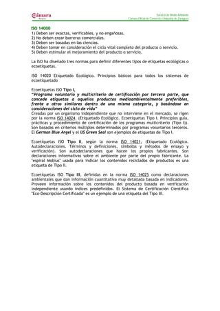Servicio de Medio Ambiente
                                                     Cámara Oficial de Comercio e Industria de Zaragoza


IISO 14000
  SO 14000
 1) Deben ser exactas, verificables, y no engañosas.
 2) No deben crear barreras comerciales.
 3) Deben ser basadas en las ciencias.
 4) Deben tomar en consideración el ciclo vital completo del producto o servicio.
 5) Deben estimular el mejoramiento del producto o servicio.

La ISO ha diseñado tres normas para definir diferentes tipos de etiquetas ecológicas o
ecoetiquetas.

ISO 14020 Etiquetado Ecológico. Principios básicos para todos los sistemas de
ecoetiquetado

Ecoetiquetas ISO Tipo I,
“Programa voluntario y multicriterio de certificación por tercera parte, que
concede etiquetas a aquellos productos medioambientalmente preferibles,
frente a otros similares dentro de una misma categoría, y basándose en
consideraciones del ciclo de vida”
Creadas por un organismo independiente que no interviene en el mercado, se rigen
por la norma ISO 14024. (Etiquetado Ecológico. Ecoetiquetas Tipo I. Principios guía,
prácticas y procedimiento de certificación de los programas multicriterio (Tipo I)).
Son basadas en criterios múltiples determinados por programas voluntarios terceros.
El German Blue Angel y el US Green Seal son ejemplos de etiquetas de Tipo I.

Ecoetiquetas ISO Tipo II, según la norma ISO 14021, (Etiquetado Ecológico.
Autodeclaraciones. Términos y definiciones, símbolos y métodos de ensayo y
verificación). Son autodeclaraciones que hacen los propios fabricantes. Son
declaraciones informativas sobre el ambiente por parte del propio fabricante. La
"espiral Mobius" usada para indicar los contenidos reciclados de productos es una
etiqueta de Tipo II.

Ecoetiquetas ISO Tipo III, definidas en la norma ISO 14025 como declaraciones
ambientales que dan información cuantitativa muy detallada basada en indicadores.
Proveen información sobre los contenidos del producto basada en verificación
independiente usando índices predefinidos. El Sistema de Certificación Científica
"Eco-Descripción Certificada" es un ejemplo de una etiqueta del Tipo III.
 