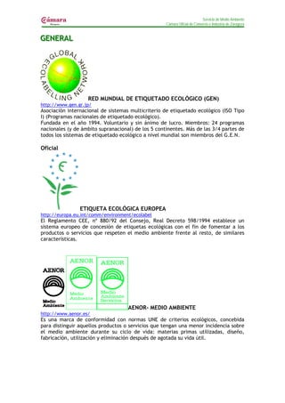 Servicio de Medio Ambiente
                                                    Cámara Oficial de Comercio e Industria de Zaragoza


GENERAL
GENERAL




                   RED MUNDIAL DE ETIQUETADO ECOLÓGICO (GEN)
http://www.gen.gr.jp/
Asociación internacional de sistemas multicriterio de etiquetado ecológico (ISO Tipo
I) (Programas nacionales de etiquetado ecológico).
Fundada en el año 1994. Voluntario y sin ánimo de lucro. Miembros: 24 programas
nacionales (y de ámbito supranacional) de los 5 continentes. Más de las 3/4 partes de
todos los sistemas de etiquetado ecológico a nivel mundial son miembros del G.E.N.

Oficial




                ETIQUETA ECOLÓGICA EUROPEA
http://europa.eu.int/comm/environment/ecolabel
El Reglamento CEE, nº 880/92 del Consejo, Real Decreto 598/1994 establece un
sistema europeo de concesión de etiquetas ecológicas con el fin de fomentar a los
productos o servicios que respeten el medio ambiente frente al resto, de similares
características.




                                    AENOR- MEDIO AMBIENTE
http://www.aenor.es/
Es una marca de conformidad con normas UNE de criterios ecológicos, concebida
para distinguir aquellos productos o servicios que tengan una menor incidencia sobre
el medio ambiente durante su ciclo de vida: materias primas utilizadas, diseño,
fabricación, utilización y eliminación después de agotada su vida útil.
 