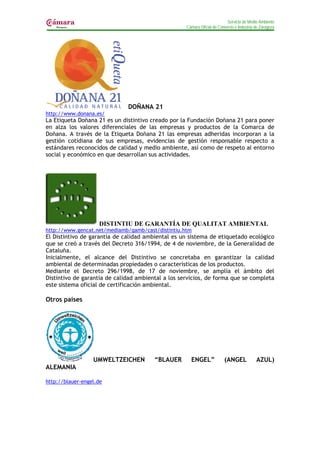 Servicio de Medio Ambiente
                                                    Cámara Oficial de Comercio e Industria de Zaragoza




                              DOÑANA 21
http://www.donana.es/
La Etiqueta Doñana 21 es un distintivo creado por la Fundación Doñana 21 para poner
en alza los valores diferenciales de las empresas y productos de la Comarca de
Doñana. A través de la Etiqueta Doñana 21 las empresas adheridas incorporan a la
gestión cotidiana de sus empresas, evidencias de gestión responsable respecto a
estándares reconocidos de calidad y medio ambiente, así como de respeto al entorno
social y económico en que desarrollan sus actividades.




                    DISTINTIU DE GARANTÍA DE QUALITAT AMBIENTAL
http://www.gencat.net/mediamb/qamb/cast/distintiu.htm
El Distintivo de garantía de calidad ambiental es un sistema de etiquetado ecológico
que se creó a través del Decreto 316/1994, de 4 de noviembre, de la Generalidad de
Cataluña.
Inicialmente, el alcance del Distintivo se concretaba en garantizar la calidad
ambiental de determinadas propiedades o características de los productos.
Mediante el Decreto 296/1998, de 17 de noviembre, se amplía el ámbito del
Distintivo de garantía de calidad ambiental a los servicios, de forma que se completa
este sistema oficial de certificación ambiental.

Otros países




                  UMWELTZEICHEN         “BLAUER       ENGEL”             (ANGEL            AZUL)
ALEMANIA

http://blauer-engel.de
 