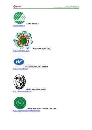 Servicio de Medio Ambiente
                                               Cámara Oficial de Comercio e Industria de Zaragoza




                  CISNE BLANCO
www.ecolabel.no




                           AUSTRIAN ECOLABEL
http://www.bmu.gv.at




               NF ENVIRONMENT FRANCIA
http://www.afnor.fr




                  MILIEUKEUR HOLANDA
http://www.milieukeur.nl




                  ENVIRONMENTAL CHOICE CANADA
http://www.environmentalchoice.com
 