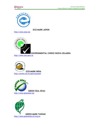 Servicio de Medio Ambiente
                                            Cámara Oficial de Comercio e Industria de Zaragoza




                       ECO-MARK JAPON
http://www.jeas.org




                      ENVIRONMENTAL CHOICE NUEVA ZELANDA
http://www.ianz.govt.nz




              ECO-MARK INDIA
http://envfor.nic.in/cpcb/ecomark




                 GREEN SEAL EEUU
http://www.greenseal.org




              GREEN MARK TAIWAN
http://www.greenmark.itri.org.tw
 