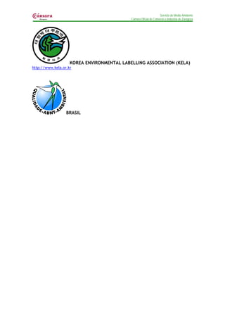 Servicio de Medio Ambiente
                                            Cámara Oficial de Comercio e Industria de Zaragoza




                    KOREA ENVIRONMENTAL LABELLING ASSOCIATION (KELA)
http://www.kela.or.kr




                  BRASIL
 