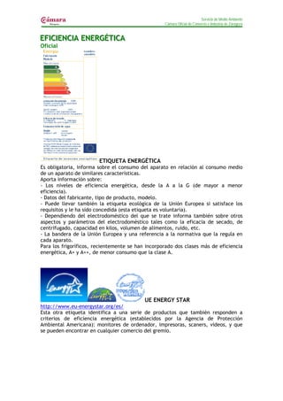 Servicio de Medio Ambiente
                                                   Cámara Oficial de Comercio e Industria de Zaragoza


EFIICIIENCIIA ENERGÉTIICA
EF C ENC A ENERGÉT CA
Oficial




                        ETIQUETA ENERGÉTICA
Es obligatoria, informa sobre el consumo del aparato en relación al consumo medio
de un aparato de similares características.
Aporta información sobre:
- Los niveles de eficiencia energética, desde la A a la G (de mayor a menor
eficiencia).
- Datos del fabricante, tipo de producto, modelo.
- Puede llevar también la etiqueta ecológica de la Unión Europea si satisface los
requisitos y le ha sido concedida (esta etiqueta es voluntaria).
- Dependiendo del electrodoméstico del que se trate informa también sobre otros
aspectos y parámetros del electrodoméstico tales como la eficacia de secado, de
centrifugado, capacidad en kilos, volumen de alimentos, ruido, etc.
- La bandera de la Unión Europea y una referencia a la normativa que la regula en
cada aparato.
Para los frigoríficos, recientemente se han incorporado dos clases más de eficiencia
energética, A+ y A++, de menor consumo que la clase A.




                                           UE ENERGY STAR
http://www.eu-energystar.org/es/
Esta otra etiqueta identifica a una serie de productos que también responden a
criterios de eficiencia energética (establecidos por la Agencia de Protección
Ambiental Americana): monitores de ordenador, impresoras, scaners, videos, y que
se pueden encontrar en cualquier comercio del gremio.
 