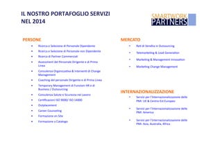 IL	
  NOSTRO	
  PORTAFOGLIO	
  SERVIZI	
  	
  
NEL	
  2014	
  	
  
PERSONE	
  
•  Ricerca	
  e	
  Selezione	
  di	
  Personale	
  Dipendente	
  
•  Ricerca	
  e	
  Selezione	
  di	
  Personale	
  non	
  Dipendente	
  
•  Ricerca	
  di	
  Partner	
  Commerciali	
  
•  Assessment	
  del	
  Personale	
  Dirigente	
  e	
  di	
  Prima	
  
Linea	
  
•  Consulenza	
  OrganizzaLva	
  &	
  IntervenL	
  di	
  Change	
  
Management	
  
•  Coaching	
  del	
  personale	
  Dirigente	
  e	
  di	
  Prima	
  Linea	
  
•  Temporary	
  Management	
  di	
  Funzioni	
  HR	
  e	
  di	
  
Business	
  /	
  Outsourcing	
  
•  Consulenza	
  Salute	
  e	
  Sicurezza	
  nel	
  Lavoro	
  
•  CerLﬁcazioni	
  ISO	
  9000/	
  ISO	
  14000	
  
•  Outplacement	
  
•  Career	
  Counseling	
  
•  Formazione	
  on	
  Site	
  	
  
•  Formazione	
  a	
  Catalogo	
  
MERCATO	
  
•  ReL	
  di	
  Vendita	
  in	
  Outsourcing	
  
•  TelemarkeLng	
  &	
  Lead	
  GeneraLon	
  
•  MarkeLng	
  &	
  Management	
  InnovaLon	
  	
  
•  MarkeLng	
  Change	
  Management	
  
INTERNAZIONALIZZAZIONE	
  
•  Servizi	
  per	
  l’Internazionalizzazione	
  delle	
  
PMI:	
  UE	
  &	
  Centro-­‐Est	
  Europeo	
  
•  Servizi	
  per	
  l’Internazionalizzazione	
  delle	
  
PMI:	
  America	
  
•  Servizi	
  per	
  l’Internazionalizzazione	
  delle	
  
PMI:	
  Asia,	
  Australia,	
  Africa	
  
 