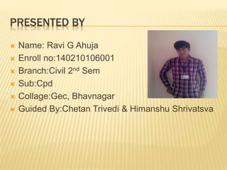 PRESENTED BY
 Name: Ravi G Ahuja
 Enroll no:140210106001
 Branch:Civil 2nd Sem
 Sub:Cpd
 Collage:Gec, Bhavnagar
 Guided By:Chetan Trivedi & Himanshu Shrivatsva
 