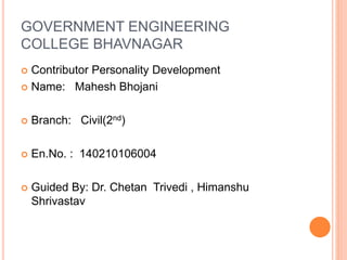 GOVERNMENT ENGINEERING
COLLEGE BHAVNAGAR
 Contributor Personality Development
 Name: Mahesh Bhojani
 Branch: Civil(2nd)
 En.No. : 140210106004
 Guided By: Dr. Chetan Trivedi , Himanshu
Shrivastav
 