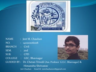 NAME : Jeet M. Chauhan
NO. : 140210106008
BRANCH : Civil
SEM. : 2nd
SUB. : CPD
COLLEGE : GEC, Bhavnagar
GUIDED BY : Dr. Chetan Trivedi (Ass. Profesor G.E.C. Bhavnagar) &
Himanshu Shrivastav
Jeet Chauhan Email Id : jeetchauhan1008@gmail.com
 