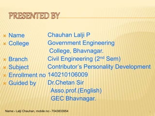  Name
 College
 Branch
 Subject
 Enrollment no
 Guided by
Chauhan Lalji P
Government Engineering
College, Bhavnagar.
Civil Engineering (2nd Sem)
Contributor’s Personality Development
140210106009
Dr.Chetan Sir
Asso.prof.(English)
GEC Bhavnagar.
1Name:- Lalji Chauhan, mobile no:- 7043833954
 