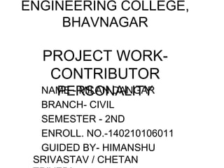 ENGINEERING COLLEGE,
BHAVNAGAR
PROJECT WORK-
CONTRIBUTOR
PERSONALITYNAME - MILAN DANGAR
BRANCH- CIVIL
SEMESTER - 2ND
ENROLL. NO.-140210106011
GUIDED BY- HIMANSHU
SRIVASTAV / CHETAN
 