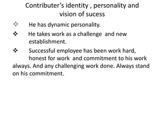  He has dynamic personality.
 He takes work as a challenge and new
establishment.
 Successful employee has been work hard,
honest for work and commitment to his work
always. And any challenging work done. Always stand
on his commitment.
Contributer’s identity , personality and
vision of sucess
 