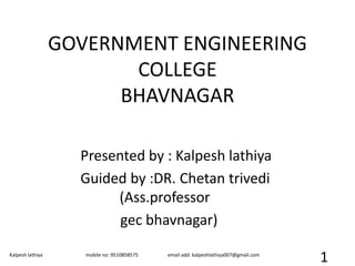 GOVERNMENT ENGINEERING
COLLEGE
BHAVNAGAR
Presented by : Kalpesh lathiya
Guided by :DR. Chetan trivedi
(Ass.professor
gec bhavnagar)
Kalpesh lathiya mobile no: 9510858575 email add: kalpeshlathiya007@gmail.com
1
 