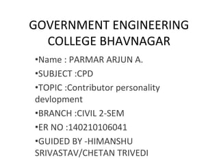 GOVERNMENT ENGINEERING
COLLEGE BHAVNAGAR
•Name : PARMAR ARJUN A.
•SUBJECT :CPD
•TOPIC :Contributor personality
devlopment
•BRANCH :CIVIL 2-SEM
•ER NO :140210106041
•GUIDED BY -HIMANSHU
SRIVASTAV/CHETAN TRIVEDI
 