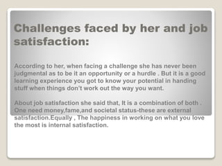 Challenges faced by her and job
satisfaction:
According to her, when facing a challenge she has never been
judgmental as to be it an opportunity or a hurdle . But it is a good
learning experience you got to know your potential in handing
stuff when things don’t work out the way you want.
About job satisfaction she said that, It is a combination of both .
One need money,fame,and societal status-these are external
satisfaction.Equally , The happiness in working on what you love
the most is internal satisfaction.
 