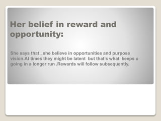 Her belief in reward and
opportunity:
She says that , she believe in opportunities and purpose
vision.At times they might be latent but that’s what keeps u
going in a longer run .Rewards will follow subsequently.
 