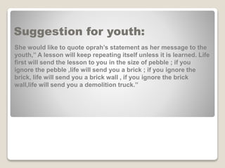 Suggestion for youth:
She would like to quote oprah’s statement as her message to the
youth,’’ A lesson will keep repeating itself unless it is learned. Life
first will send the lesson to you in the size of pebble ; if you
ignore the pebble ,life will send you a brick ; if you ignore the
brick, life will send you a brick wall , if you ignore the brick
wall,life will send you a demolition truck.’’
 