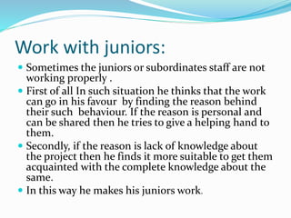 Work with juniors:
 Sometimes the juniors or subordinates staff are not
working properly .
 First of all In such situation he thinks that the work
can go in his favour by finding the reason behind
their such behaviour. If the reason is personal and
can be shared then he tries to give a helping hand to
them.
 Secondly, if the reason is lack of knowledge about
the project then he finds it more suitable to get them
acquainted with the complete knowledge about the
same.
 In this way he makes his juniors work.
 