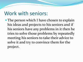 Work with seniors:
 The person which I have chosen to explain
his ideas and projects to his seniors and if
his seniors have any problems in it then he
tries to solve those problems by repeatedly
meeting his seniors to take their advice to
solve it and try to convince them for the
project.
 