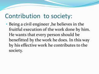 Contribution to society:
• Being a civil engineer ,he believes in the
fruitful execution of the work done by him.
He wants that every person should be
benefitted by the work he does. In this way
by his effective work he contributes to the
society.
 