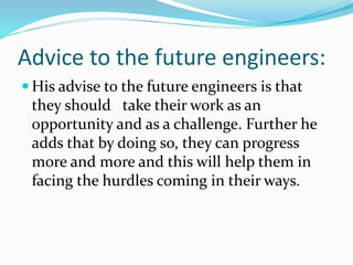 Advice to the future engineers:
 His advise to the future engineers is that
they should take their work as an
opportunity and as a challenge. Further he
adds that by doing so, they can progress
more and more and this will help them in
facing the hurdles coming in their ways.
 