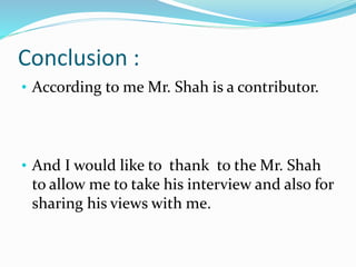 Conclusion :
• According to me Mr. Shah is a contributor.
• And I would like to thank to the Mr. Shah
to allow me to take his interview and also for
sharing his views with me.
 