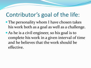 Contributor’s goal of the life:
 The personality whom I have chosen takes
his work both as a goal as well as a challenge.
 As he is a civil engineer, so his goal is to
complete his work in a given interval of time
and he believes that the work should be
effective.
 
