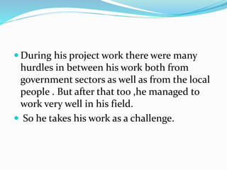  During his project work there were many
hurdles in between his work both from
government sectors as well as from the local
people . But after that too ,he managed to
work very well in his field.
 So he takes his work as a challenge.
 