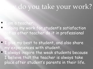 How do you take your work?
 I am a teacher.
 I doing my work for student’s satisfaction
not as other teacher do it in professional
way.
 I give my best to student, and also share
my experiences with student.
 I always inspire the weak students because
I believe that the teacher is always take
place after student’s parents in their life.
 