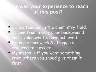 How was your experience to reach
at this post?
 I am a teacher in the chemistry field.
 I came from a very poor background
and I value what I have achieved.
 Extreme hardwork & struggle is
required to succeed.
 My motoo is if you want something
from others you shoud give them it
first.
 