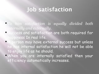 Job satisfaction
 To him satisfaction is equally divided both
internally and externally.
 Success and satisfaction are both required for
happiness In real life.
 A person may have external success but unless
he has internal satisfaction he will not be able
to enjoy life as he should.
 When you are internally satisfied then your
efficiency automatically increases.
 