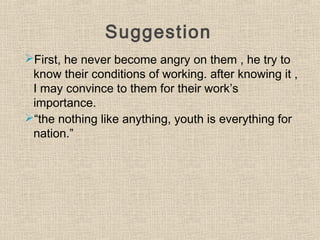 Suggestion
First, he never become angry on them , he try to
know their conditions of working. after knowing it ,
I may convince to them for their work’s
importance.
“the nothing like anything, youth is everything for
nation.”
 