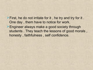 First, he do not irritate for it , he try and try for it .
One day , them have to notice for work.
Engineer always make a good society through
students . They teach the lessons of good morals ,
honesty , faithfulness , self confidence.
 