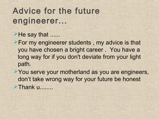 Advice for the future
engineerer...
He say that ......
For my engineerer students , my advice is that
you have chosen a bright career . You have a
long way for if you don't deviate from your light
path.
You serve your motherland as you are engineers,
don’t take wrong way for your future be honest
Thank u........
 
