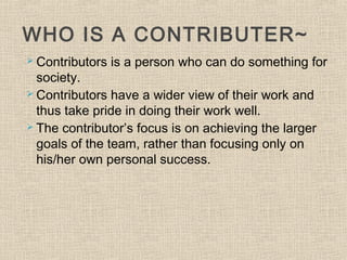 WHO IS A CONTRIBUTER~
 Contributors is a person who can do something for
society.
 Contributors have a wider view of their work and
thus take pride in doing their work well.
 The contributor’s focus is on achieving the larger
goals of the team, rather than focusing only on
his/her own personal success.
 