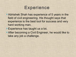 Experience
Abhishek Shah has experience of 5 years in the
field of civil engineering. His thought says that
experience is the best tool for success and very
hard working man.
Experience has taught us a lot.
After becoming a Civil Engineer, he would like to
take any job a challenge.
 