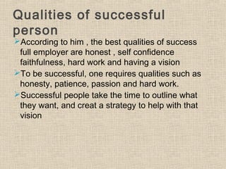 Qualities of successful
person
According to him , the best qualities of success
full employer are honest , self confidence
faithfulness, hard work and having a vision
To be successful, one requires qualities such as
honesty, patience, passion and hard work.
Successful people take the time to outline what
they want, and creat a strategy to help with that
vision
 