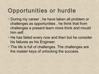 Opportunities or hurdle
During my career , he have taken all problem or
challenges as opportunities , he think that from
challenges a present learn more think and mould
him self.
He has failed every now and then but he consider
his failures as his Engineer.
The life is full of challenges. The challenges are
the master keys of unlocking the success.
 
