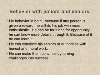 Behavior with juniors and seniors
He behavior in both , because if any person is
given a reward ,he will do his job with more
enthusiastic . He can be for it and for opportunity,
he can know more details through it. Because of it
he can learn it…….
He can convince his seniors or authorities with
honest and moral work.
He can make them convince by turning
challenges into success.
 
