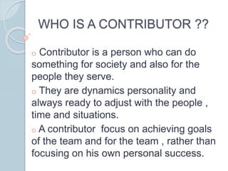 WHO IS A CONTRIBUTOR ??
o Contributor is a person who can do
something for society and also for the
people they serve.
o They are dynamics personality and
always ready to adjust with the people ,
time and situations.
o A contributor focus on achieving goals
of the team and for the team , rather than
focusing on his own personal success.
 