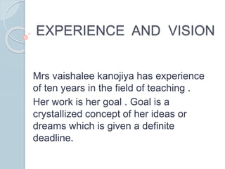 EXPERIENCE AND VISION
Mrs vaishalee kanojiya has experience
of ten years in the field of teaching .
Her work is her goal . Goal is a
crystallized concept of her ideas or
dreams which is given a definite
deadline.
 