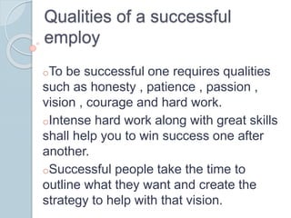 Qualities of a successful
employ
oTo be successful one requires qualities
such as honesty , patience , passion ,
vision , courage and hard work.
oIntense hard work along with great skills
shall help you to win success one after
another.
oSuccessful people take the time to
outline what they want and create the
strategy to help with that vision.
 