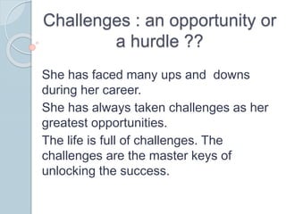 Challenges : an opportunity or
a hurdle ??
She has faced many ups and downs
during her career.
She has always taken challenges as her
greatest opportunities.
The life is full of challenges. The
challenges are the master keys of
unlocking the success.
 