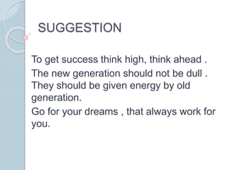 SUGGESTION
To get success think high, think ahead .
The new generation should not be dull .
They should be given energy by old
generation.
Go for your dreams , that always work for
you.
 