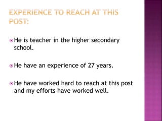  He is teacher in the higher secondary
school.
 He have an experience of 27 years.
 He have worked hard to reach at this post
and my efforts have worked well.
 