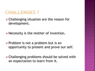  Challenging situation are the reason for
development.
 Necessity is the mother of invention.
 Problem is not a problem but is an
opportunity to present and prove our self.
 Challenging problems should be solved with
an expectation to learn from it.
 