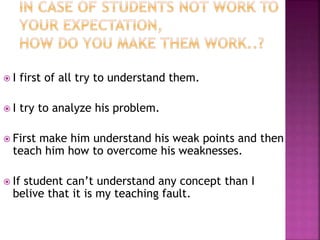  I first of all try to understand them.
 I try to analyze his problem.
 First make him understand his weak points and then
teach him how to overcome his weaknesses.
 If student can’t understand any concept than I
belive that it is my teaching fault.
 